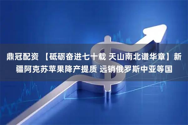 鼎冠配资 【砥砺奋进七十载 天山南北谱华章】新疆阿克苏苹果降产提质 远销俄罗斯中亚等国