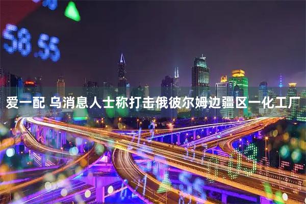 爱一配 乌消息人士称打击俄彼尔姆边疆区一化工厂