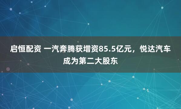 启恒配资 一汽奔腾获增资85.5亿元，悦达汽车成为第二大股东