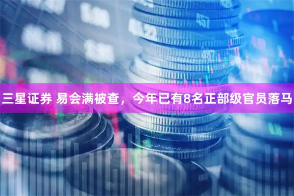三星证券 易会满被查，今年已有8名正部级官员落马