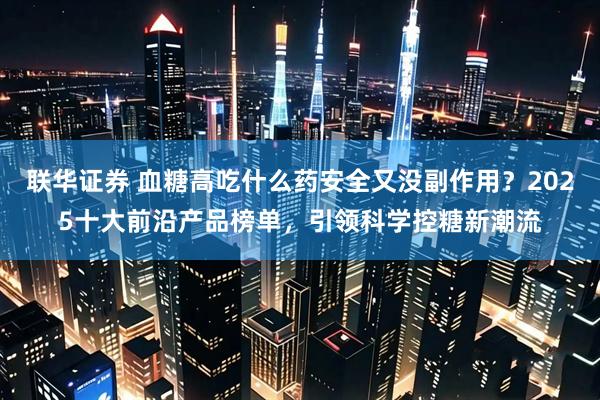 联华证券 血糖高吃什么药安全又没副作用？2025十大前沿产品榜单，引领科学控糖新潮流