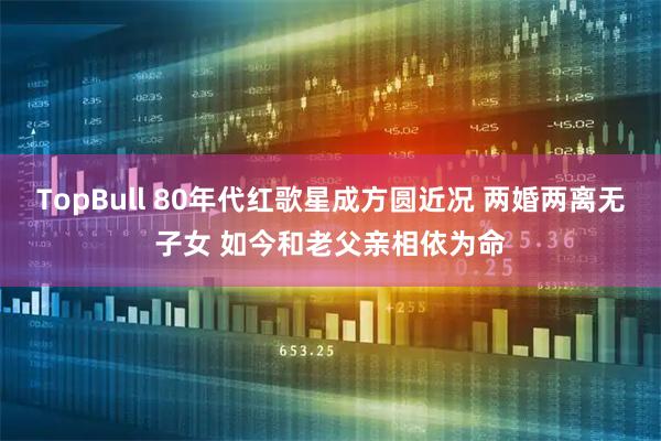 TopBull 80年代红歌星成方圆近况 两婚两离无子女 如今和老父亲相依为命