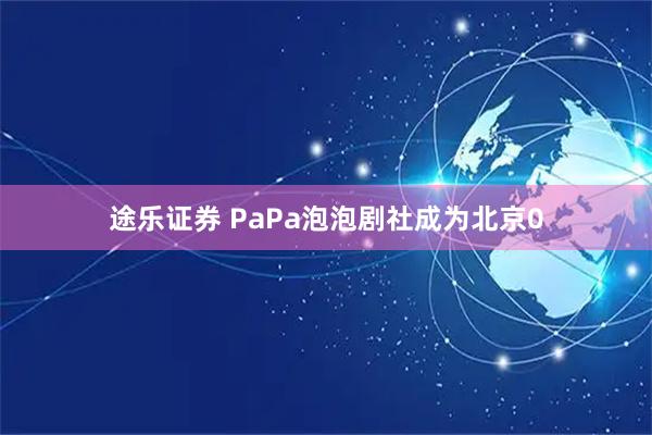 途乐证券 PaPa泡泡剧社成为北京0