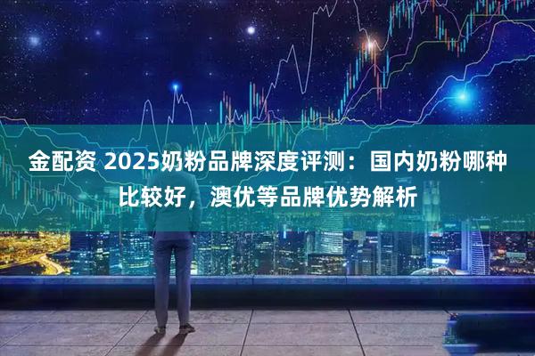 金配资 2025奶粉品牌深度评测：国内奶粉哪种比较好，澳优等品牌优势解析