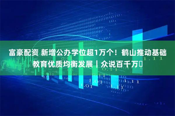 富豪配资 新增公办学位超1万个！鹤山推动基础教育优质均衡发展｜众说百千万⑯