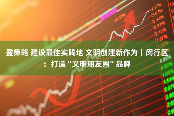 盈策略 建设最佳实践地 文明创建新作为丨闵行区：打造“文明朋友圈”品牌