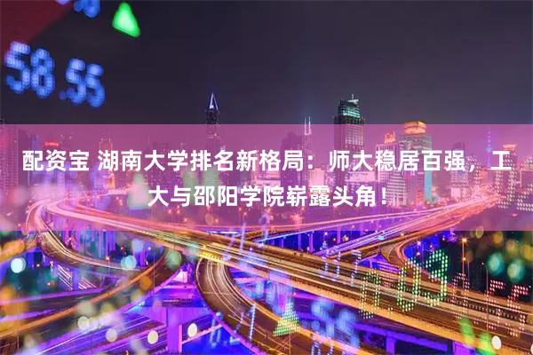 配资宝 湖南大学排名新格局：师大稳居百强，工大与邵阳学院崭露头角！