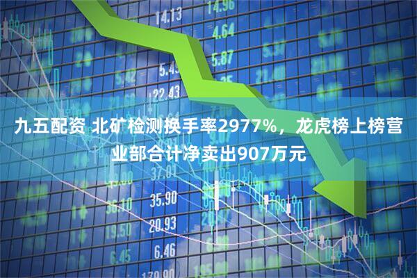 九五配资 北矿检测换手率2977%，龙虎榜上榜营业部合计净卖出907万元