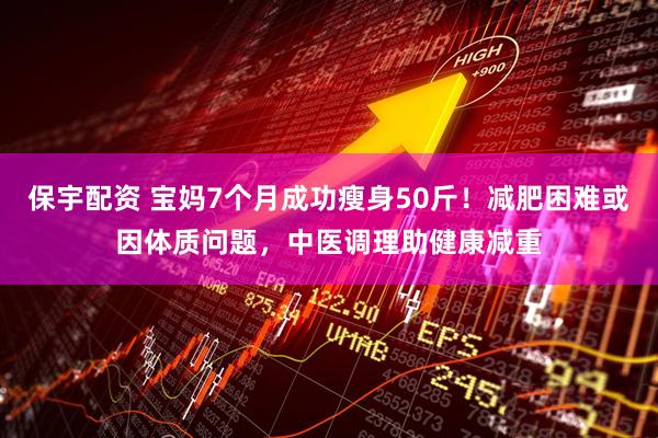 保宇配资 宝妈7个月成功瘦身50斤！减肥困难或因体质问题，中医调理助健康减重