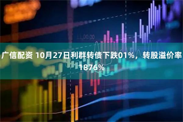 广信配资 10月27日利群转债下跌01%，转股溢价率1876%