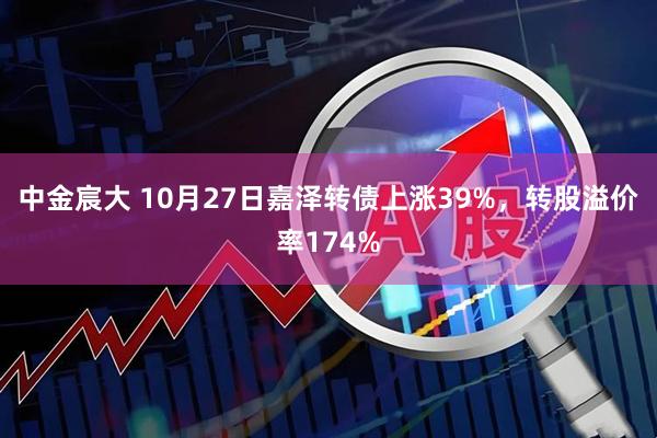 中金宸大 10月27日嘉泽转债上涨39%，转股溢价率174%