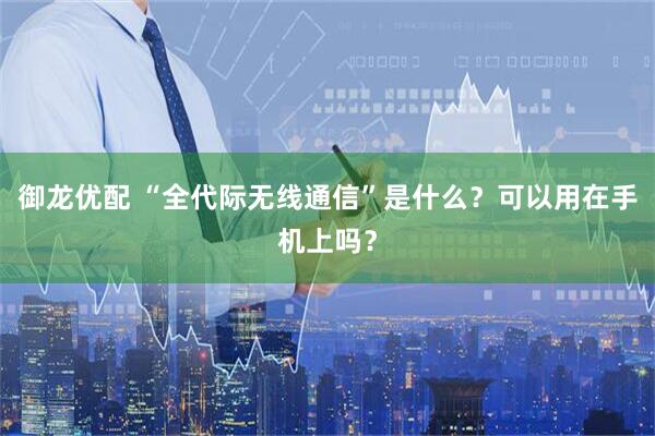 御龙优配 “全代际无线通信”是什么？可以用在手机上吗？