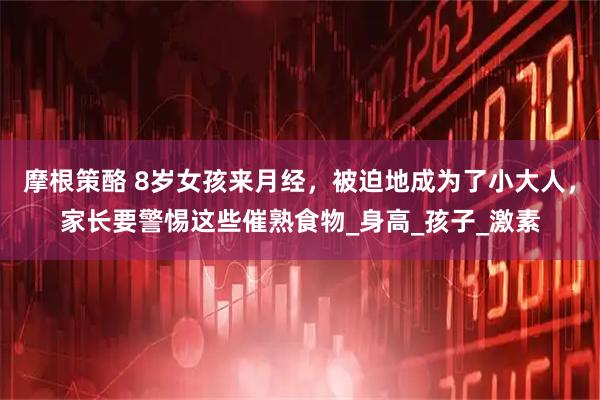 摩根策酪 8岁女孩来月经，被迫地成为了小大人，家长要警惕这些催熟食物_身高_孩子_激素