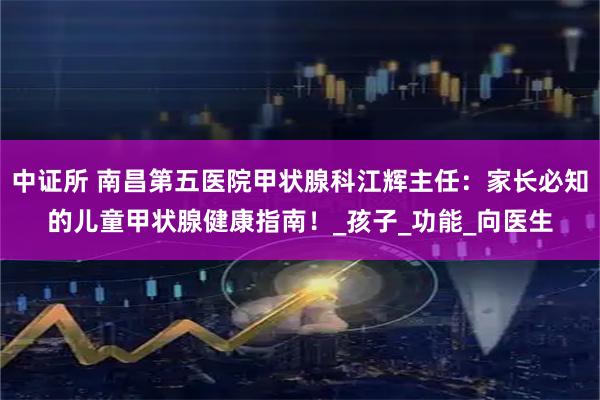 中证所 南昌第五医院甲状腺科江辉主任：家长必知的儿童甲状腺健康指南！_孩子_功能_向医生