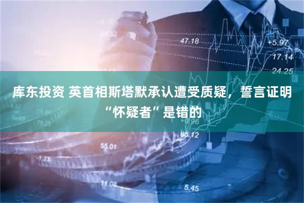 库东投资 英首相斯塔默承认遭受质疑，誓言证明“怀疑者”是错的