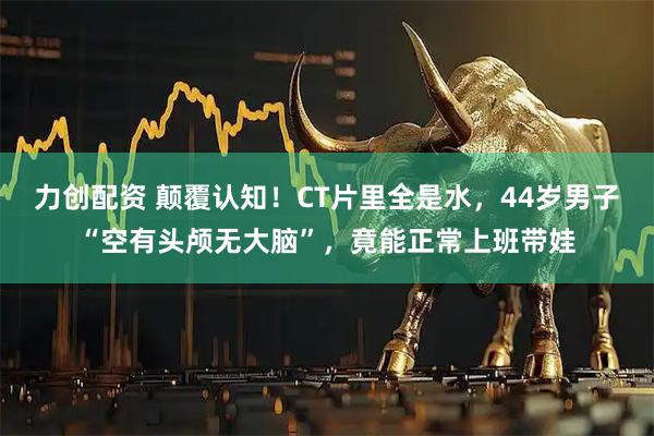 力创配资 颠覆认知！CT片里全是水，44岁男子“空有头颅无大脑”，竟能正常上班带娃