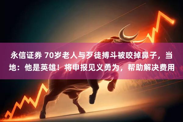 永信证券 70岁老人与歹徒搏斗被咬掉鼻子，当地：他是英雄！将申报见义勇为，帮助解决费用