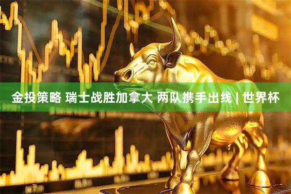 金投策略 瑞士战胜加拿大 两队携手出线 | 世界杯