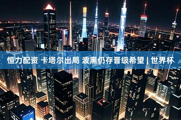 恒力配资 卡塔尔出局 波黑仍存晋级希望 | 世界杯