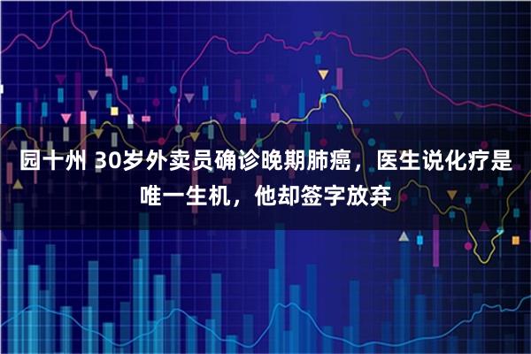 园十州 30岁外卖员确诊晚期肺癌，医生说化疗是唯一生机，他却签字放弃